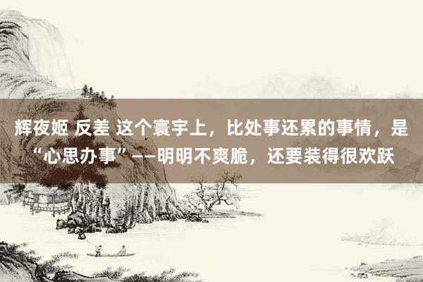 辉夜姬 反差 这个寰宇上，比处事还累的事情，是“心思办事”——明明不爽脆，还要装得很欢跃