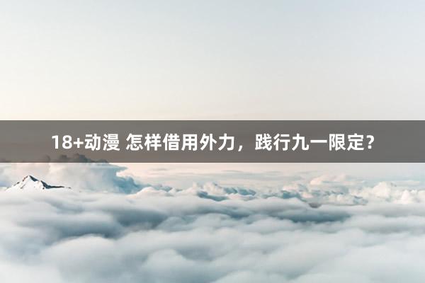 18+动漫 怎样借用外力，践行九一限定？