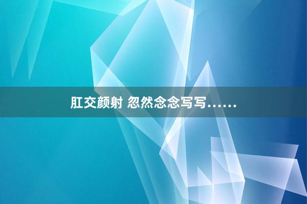 肛交颜射 忽然念念写写……