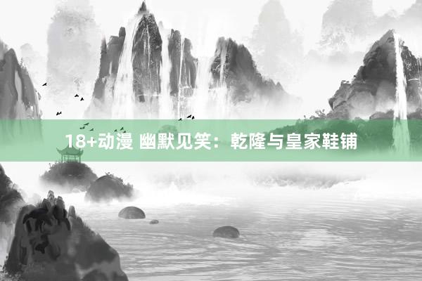 18+动漫 幽默见笑：乾隆与皇家鞋铺