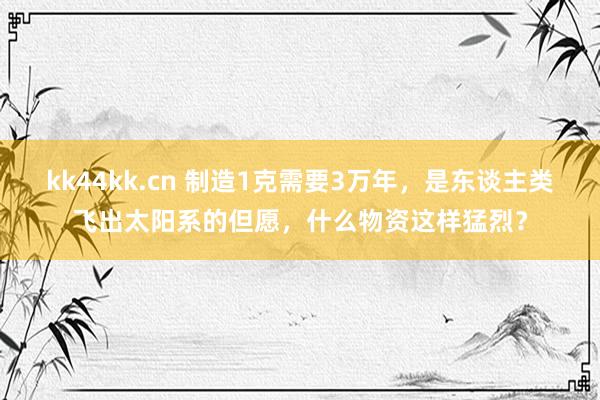 kk44kk.cn 制造1克需要3万年，是东谈主类飞出太阳系的但愿，什么物资这样猛烈？