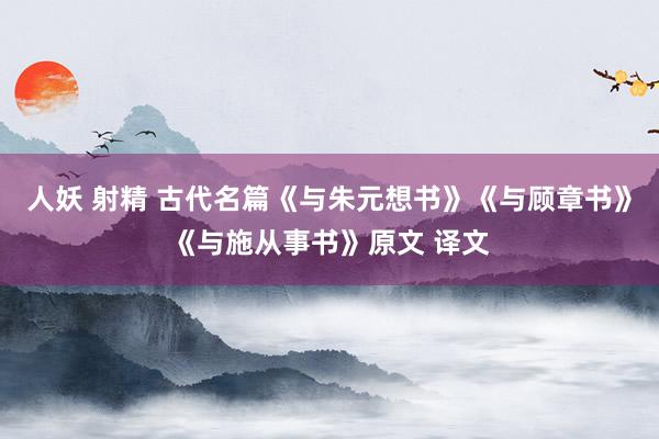 人妖 射精 古代名篇《与朱元想书》《与顾章书》《与施从事书》原文 译文