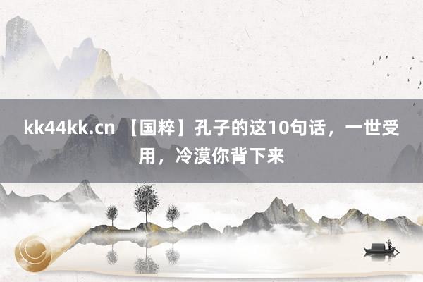 kk44kk.cn 【国粹】孔子的这10句话，一世受用，冷漠你背下来