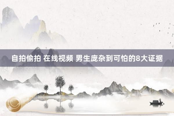 自拍偷拍 在线视频 男生庞杂到可怕的8大证据