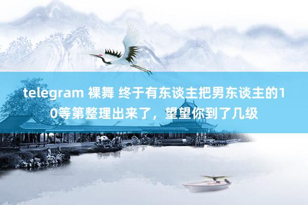 telegram 裸舞 终于有东谈主把男东谈主的10等第整理出来了，望望你到了几级