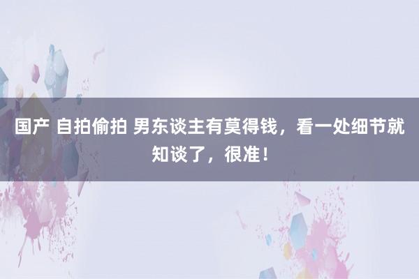 国产 自拍偷拍 男东谈主有莫得钱，看一处细节就知谈了，很准！