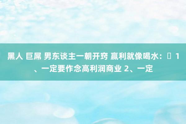 黑人 巨屌 男东谈主一朝开窍 赢利就像喝水:1、一定要作念高利润商业 2、一定