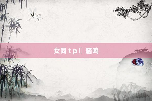 女同 t p ​脑鸣