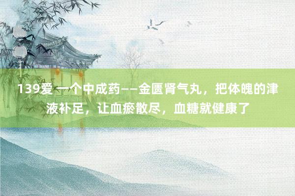 139爱 一个中成药——金匮肾气丸，把体魄的津液补足，让血瘀散尽，血糖就健康了