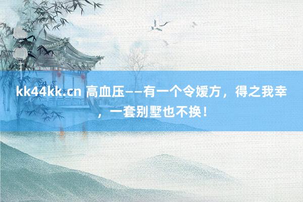 kk44kk.cn 高血压——有一个令嫒方，得之我幸，一套别墅也不换！