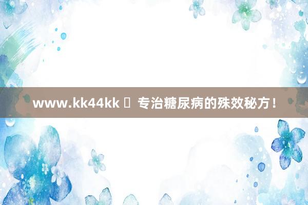 www.kk44kk ​专治糖尿病的殊效秘方！