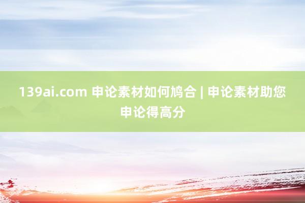 139ai.com 申论素材如何鸠合 | 申论素材助您申论得高分