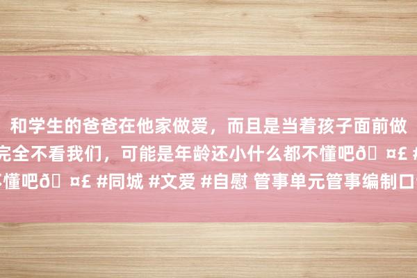 和学生的爸爸在他家做爱，而且是当着孩子面前做爱，太刺激了，孩子完全不看我们，可能是年龄还小什么都不懂吧🤣 #同城 #文爱 #自慰 管事单元管事编制口试素材积聚