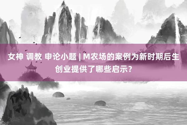 女神 调教 申论小题 | M农场的案例为新时期后生创业提供了哪些启示？
