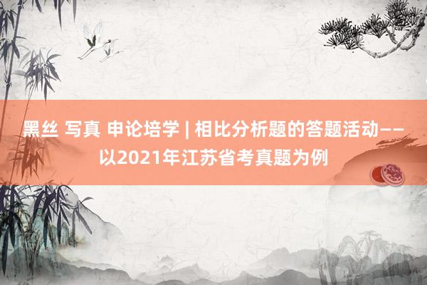 黑丝 写真 申论培学 | 相比分析题的答题活动——以2021年江苏省考真题为例