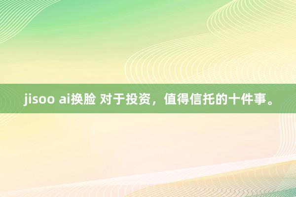 jisoo ai换脸 对于投资，值得信托的十件事。
