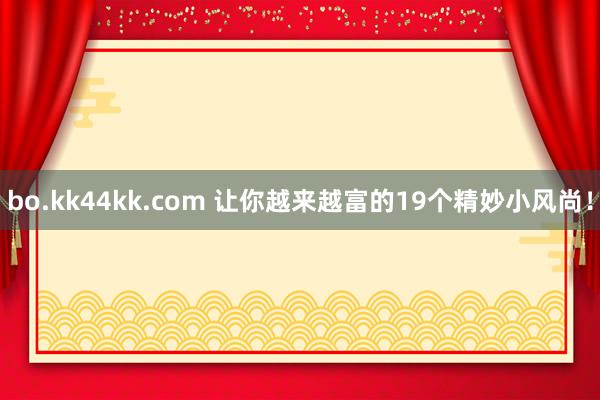 bo.kk44kk.com 让你越来越富的19个精妙小风尚！