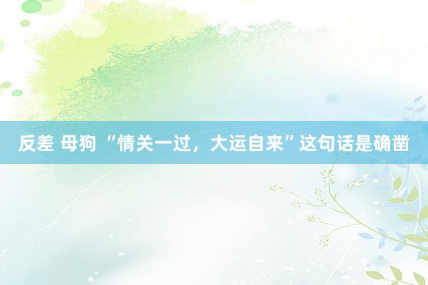 反差 母狗 “情关一过，大运自来”这句话是确凿