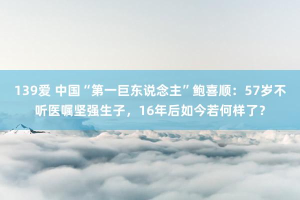139爱 中国“第一巨东说念主”鲍喜顺：57岁不听医嘱坚强生子，16年后如今若何样了？
