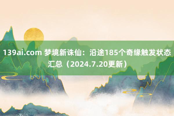 139ai.com 梦境新诛仙：沿途185个奇缘触发状态汇总（2024.7.20更新）