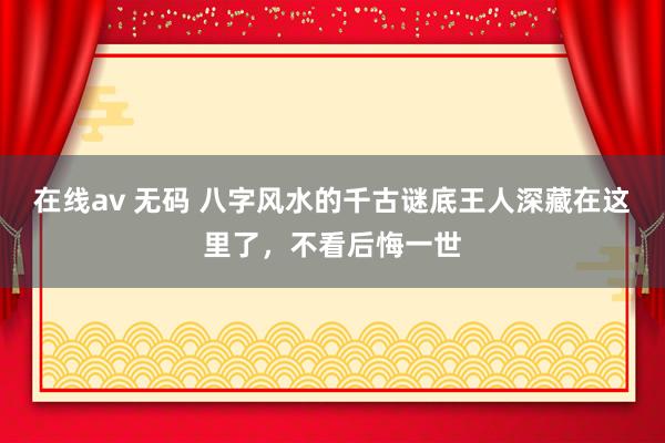 在线av 无码 八字风水的千古谜底王人深藏在这里了，不看后悔一世