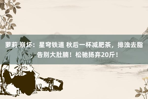 萝莉 崩坏：星穹铁道 秋后一杯减肥茶，排浊去脂，告别大肚腩！松驰扬弃20斤！