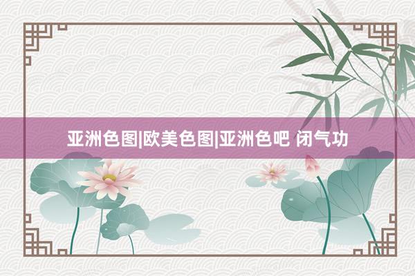亚洲色图|欧美色图|亚洲色吧 闭气功
