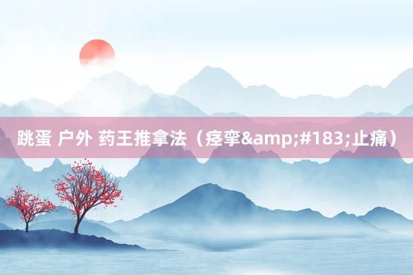 跳蛋 户外 药王推拿法（痉挛&#183;止痛）