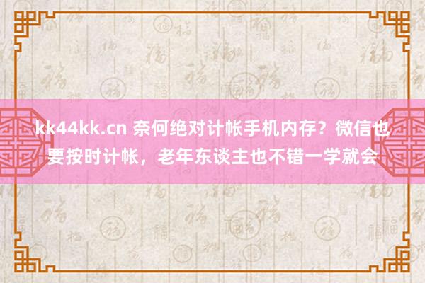 kk44kk.cn 奈何绝对计帐手机内存？微信也要按时计帐，老年东谈主也不错一学就会
