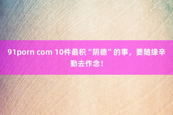 91porn com 10件最积“阴德”的事，要随缘辛勤去作念！