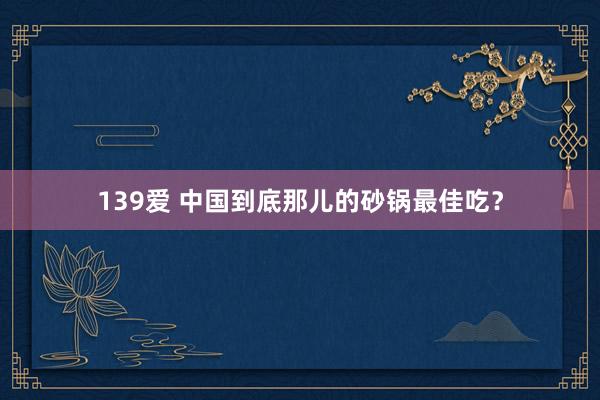 139爱 中国到底那儿的砂锅最佳吃？