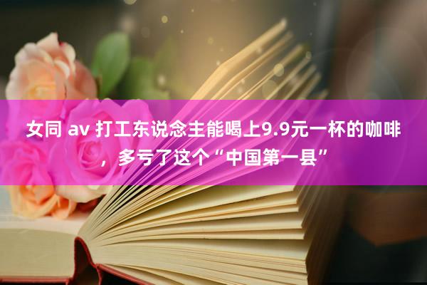 女同 av 打工东说念主能喝上9.9元一杯的咖啡，多亏了这个“中国第一县”