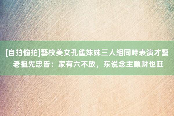 [自拍偷拍]藝校美女孔雀妹妹三人組同時表演才藝 老祖先忠告：家有六不放，东说念主顺财也旺