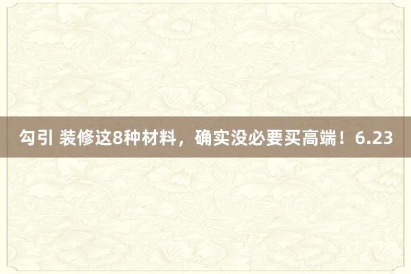 勾引 装修这8种材料，确实没必要买高端！6.23
