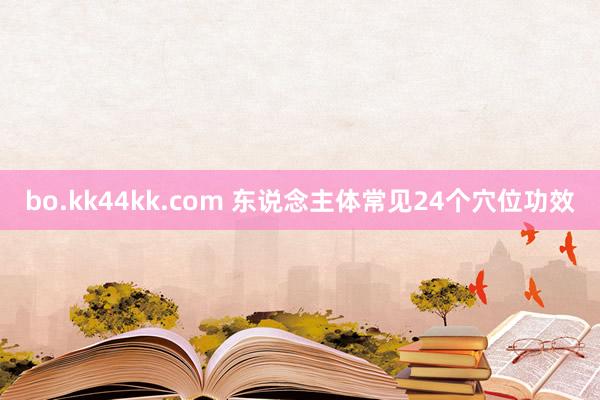 bo.kk44kk.com 东说念主体常见24个穴位功效