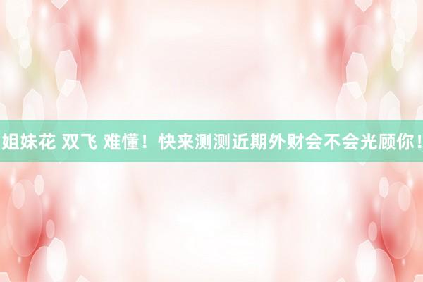 姐妹花 双飞 难懂！快来测测近期外财会不会光顾你！