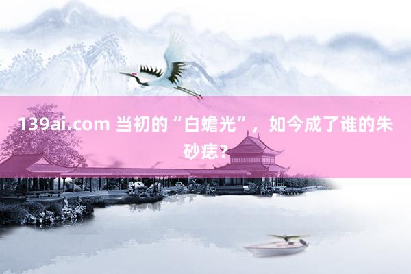 139ai.com 当初的“白蟾光”，如今成了谁的朱砂痣？