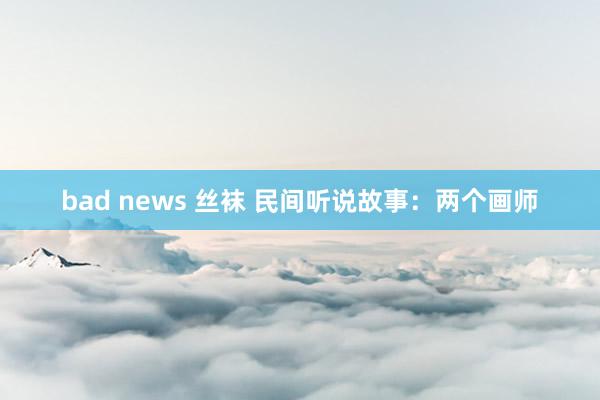 bad news 丝袜 民间听说故事：两个画师