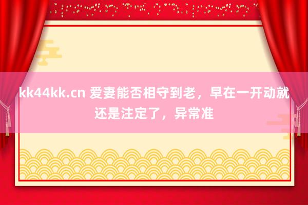 kk44kk.cn 爱妻能否相守到老，早在一开动就还是注定了，异常准