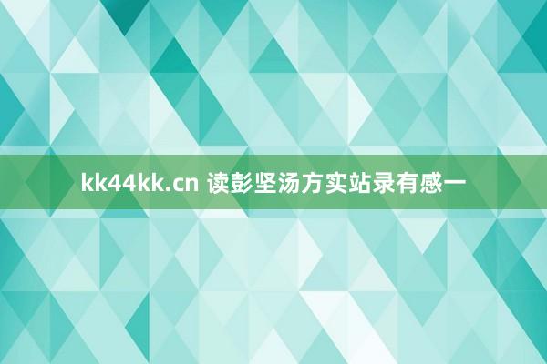 kk44kk.cn 读彭坚汤方实站录有感一