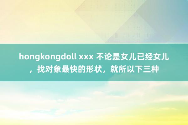 hongkongdoll xxx 不论是女儿已经女儿，找对象最快的形状，就所以下三种