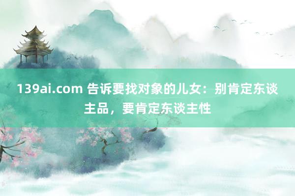 139ai.com 告诉要找对象的儿女：别肯定东谈主品，要肯定东谈主性