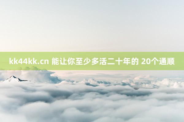 kk44kk.cn 能让你至少多活二十年的 20个通顺