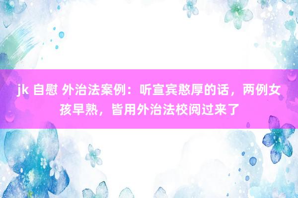 jk 自慰 外治法案例：听宣宾憨厚的话，两例女孩早熟，皆用外治法校阅过来了