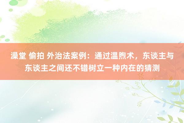 澡堂 偷拍 外治法案例：通过温煦术，东谈主与东谈主之间还不错树立一种内在的猜测
