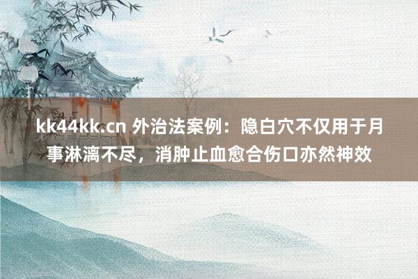 kk44kk.cn 外治法案例：隐白穴不仅用于月事淋漓不尽，消肿止血愈合伤口亦然神效