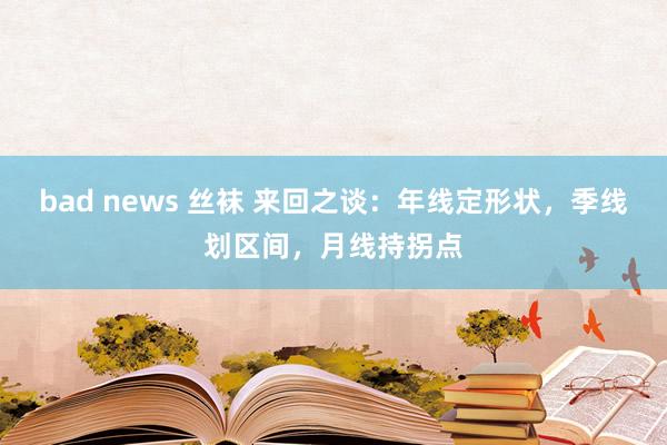 bad news 丝袜 来回之谈：年线定形状，季线划区间，月线持拐点
