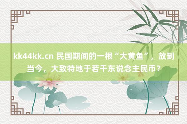 kk44kk.cn 民国期间的一根“大黄鱼”，放到当今，大致特地于若干东说念主民币？