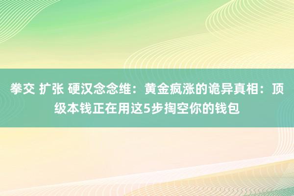 拳交 扩张 硬汉念念维：黄金疯涨的诡异真相：顶级本钱正在用这5步掏空你的钱包