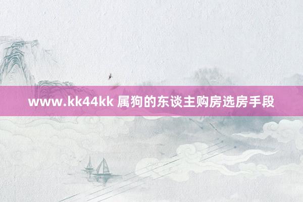 www.kk44kk 属狗的东谈主购房选房手段